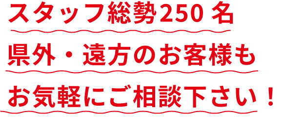 スタッフ総勢250名県外・遠方のお客様もお気軽にご相談下さい！